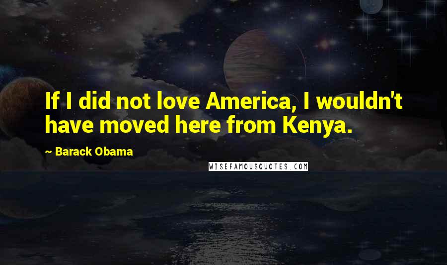 Barack Obama Quotes: If I did not love America, I wouldn't have moved here from Kenya.