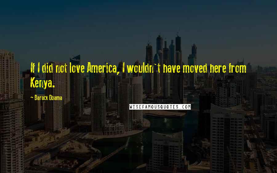 Barack Obama Quotes: If I did not love America, I wouldn't have moved here from Kenya.