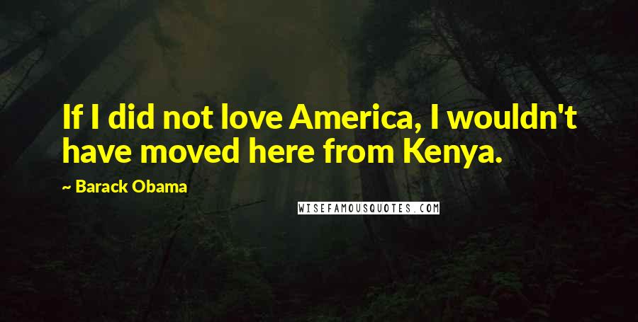 Barack Obama Quotes: If I did not love America, I wouldn't have moved here from Kenya.