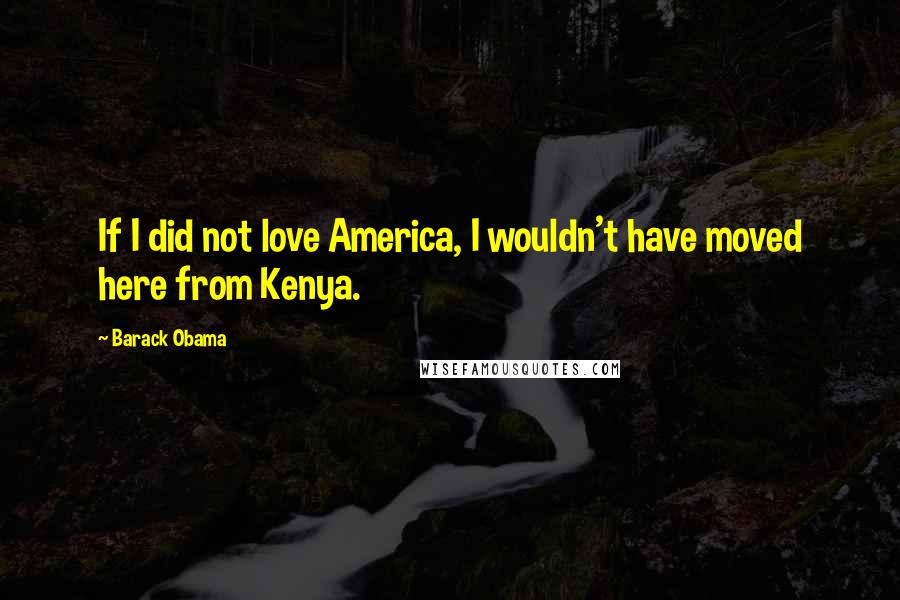 Barack Obama Quotes: If I did not love America, I wouldn't have moved here from Kenya.