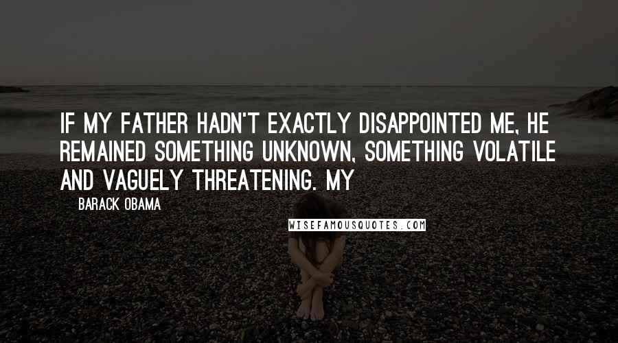 Barack Obama Quotes: If my father hadn't exactly disappointed me, he remained something unknown, something volatile and vaguely threatening. My