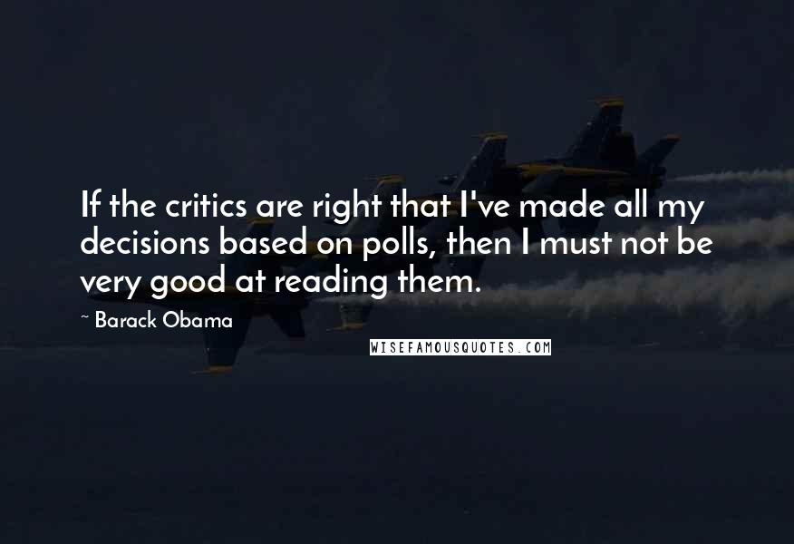 Barack Obama Quotes: If the critics are right that I've made all my decisions based on polls, then I must not be very good at reading them.