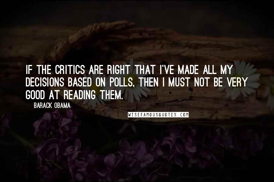 Barack Obama Quotes: If the critics are right that I've made all my decisions based on polls, then I must not be very good at reading them.
