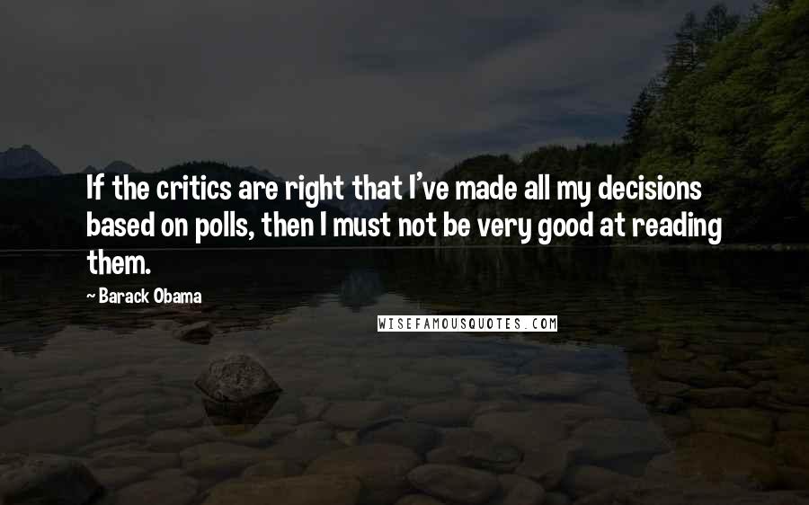 Barack Obama Quotes: If the critics are right that I've made all my decisions based on polls, then I must not be very good at reading them.