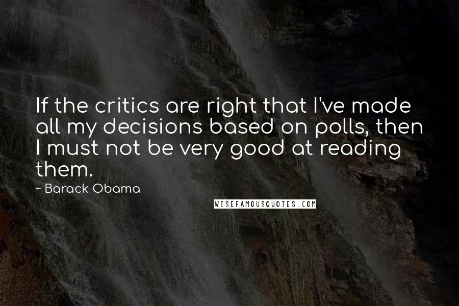 Barack Obama Quotes: If the critics are right that I've made all my decisions based on polls, then I must not be very good at reading them.