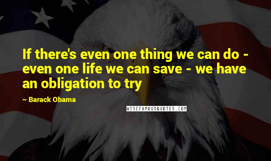 Barack Obama Quotes: If there's even one thing we can do - even one life we can save - we have an obligation to try