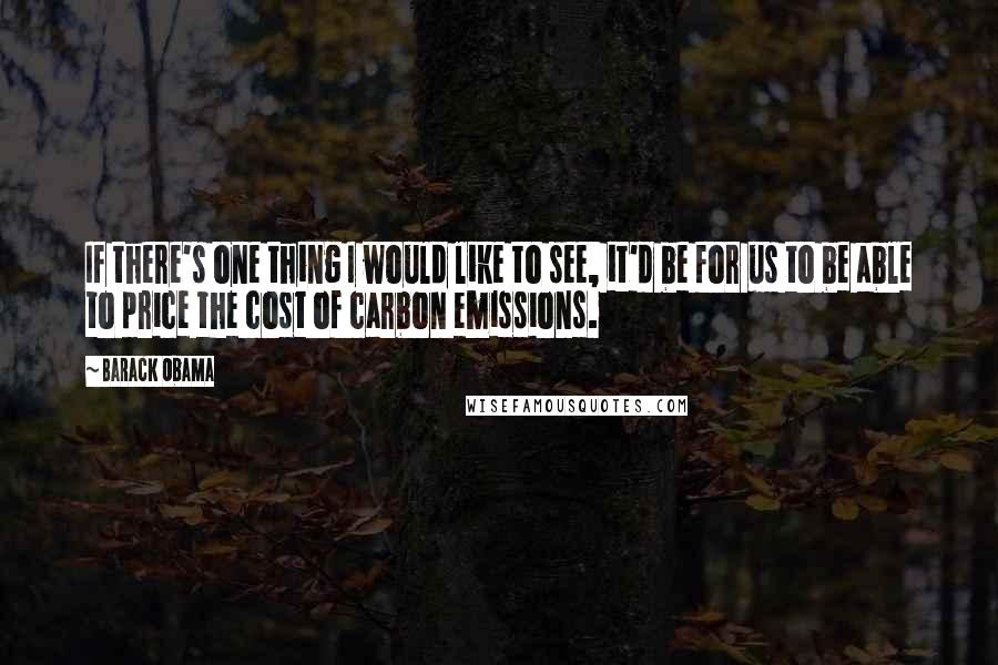 Barack Obama Quotes: If there's one thing I would like to see, it'd be for us to be able to price the cost of carbon emissions.