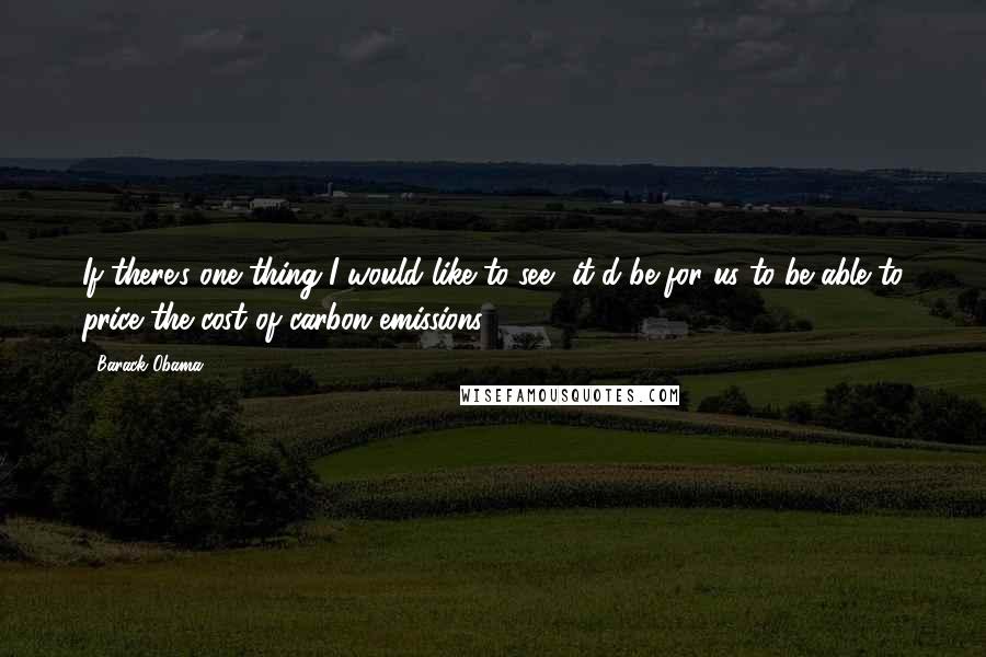 Barack Obama Quotes: If there's one thing I would like to see, it'd be for us to be able to price the cost of carbon emissions.