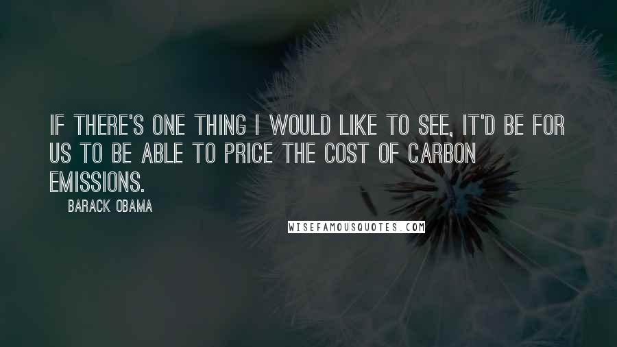 Barack Obama Quotes: If there's one thing I would like to see, it'd be for us to be able to price the cost of carbon emissions.