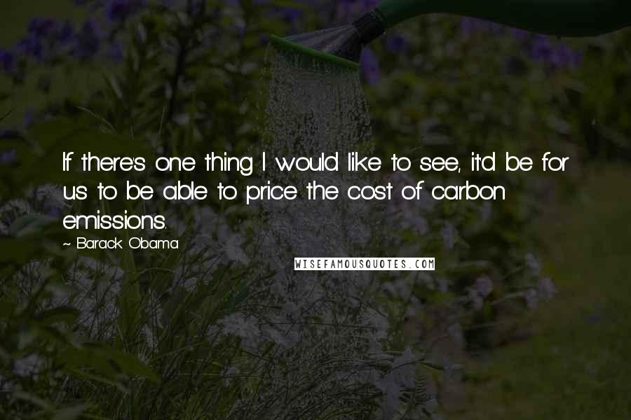 Barack Obama Quotes: If there's one thing I would like to see, it'd be for us to be able to price the cost of carbon emissions.