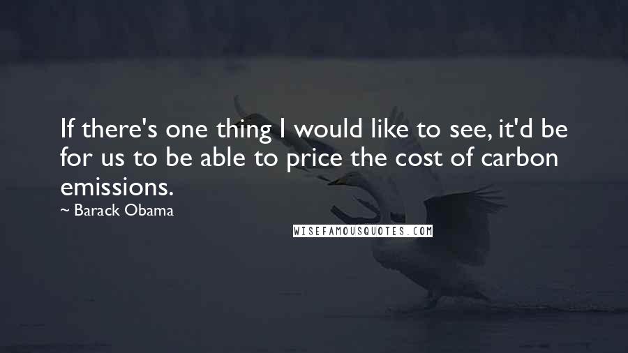 Barack Obama Quotes: If there's one thing I would like to see, it'd be for us to be able to price the cost of carbon emissions.