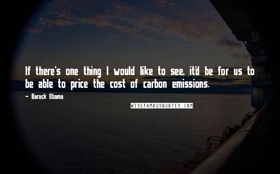 Barack Obama Quotes: If there's one thing I would like to see, it'd be for us to be able to price the cost of carbon emissions.