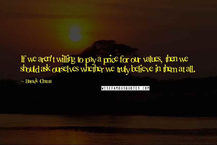 Barack Obama Quotes: If we aren't willing to pay a price for our values, then we should ask ourselves whether we truly believe in them at all.