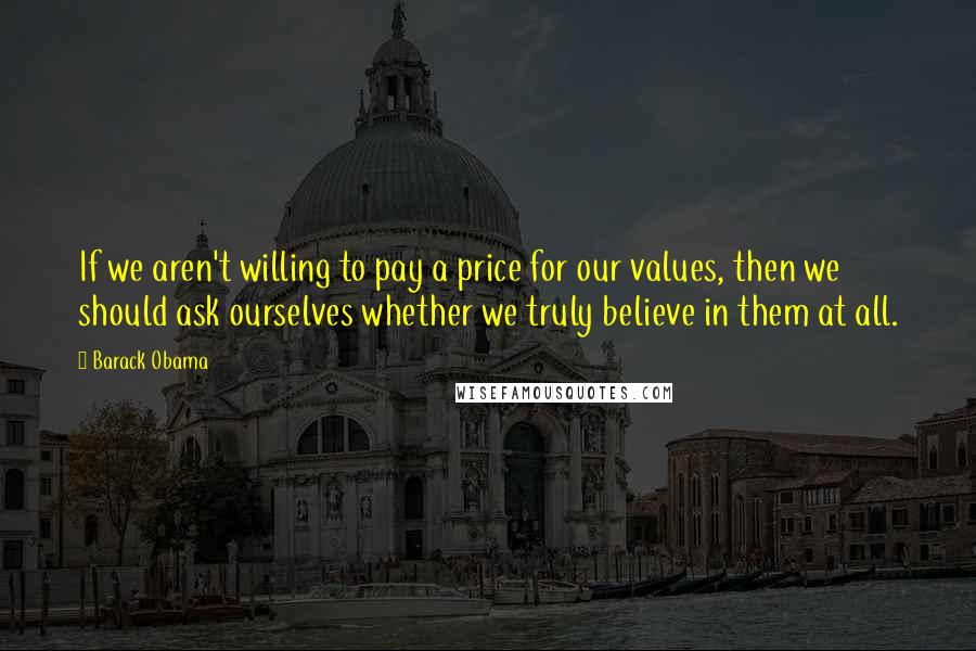 Barack Obama Quotes: If we aren't willing to pay a price for our values, then we should ask ourselves whether we truly believe in them at all.