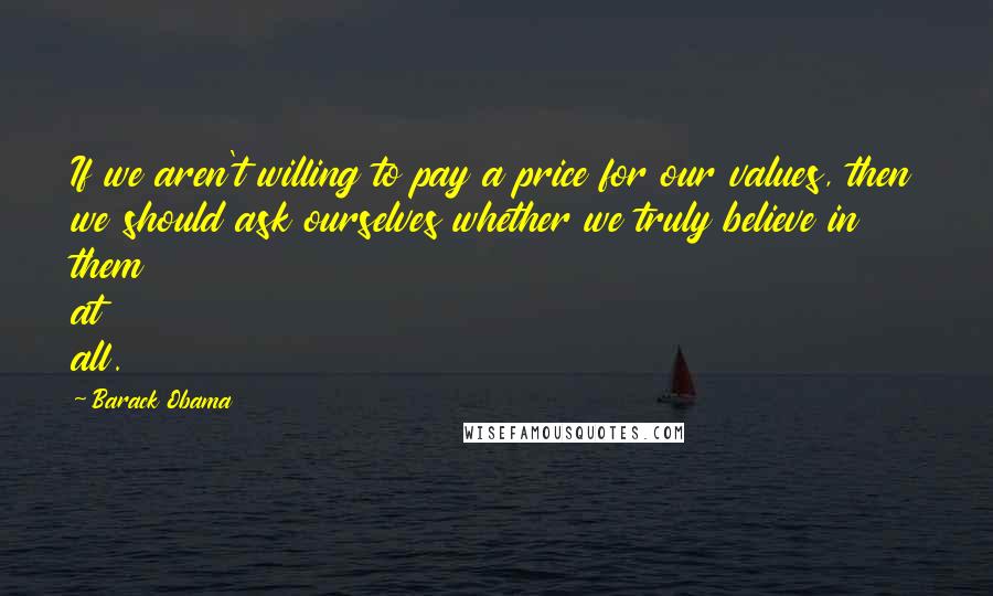 Barack Obama Quotes: If we aren't willing to pay a price for our values, then we should ask ourselves whether we truly believe in them at all.