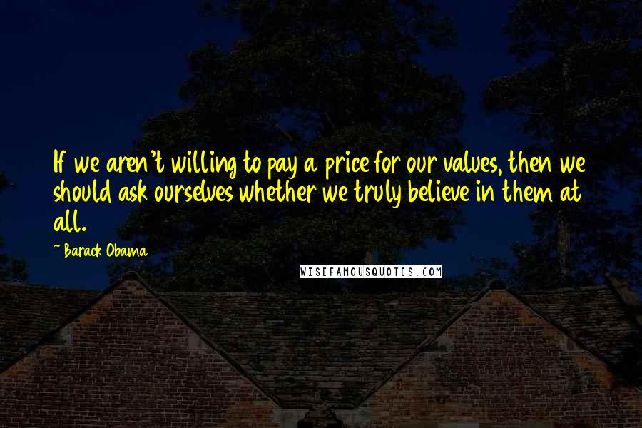 Barack Obama Quotes: If we aren't willing to pay a price for our values, then we should ask ourselves whether we truly believe in them at all.