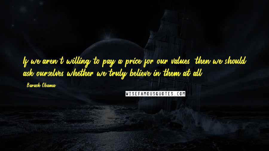 Barack Obama Quotes: If we aren't willing to pay a price for our values, then we should ask ourselves whether we truly believe in them at all.