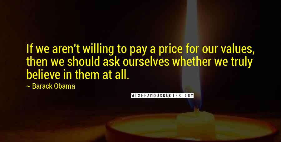 Barack Obama Quotes: If we aren't willing to pay a price for our values, then we should ask ourselves whether we truly believe in them at all.