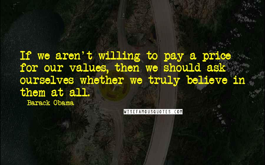 Barack Obama Quotes: If we aren't willing to pay a price for our values, then we should ask ourselves whether we truly believe in them at all.