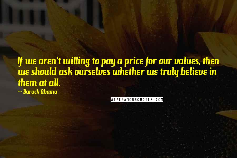 Barack Obama Quotes: If we aren't willing to pay a price for our values, then we should ask ourselves whether we truly believe in them at all.