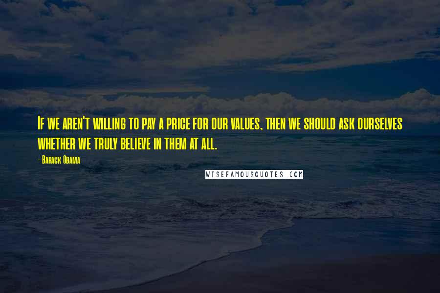 Barack Obama Quotes: If we aren't willing to pay a price for our values, then we should ask ourselves whether we truly believe in them at all.