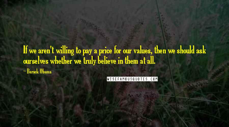 Barack Obama Quotes: If we aren't willing to pay a price for our values, then we should ask ourselves whether we truly believe in them at all.