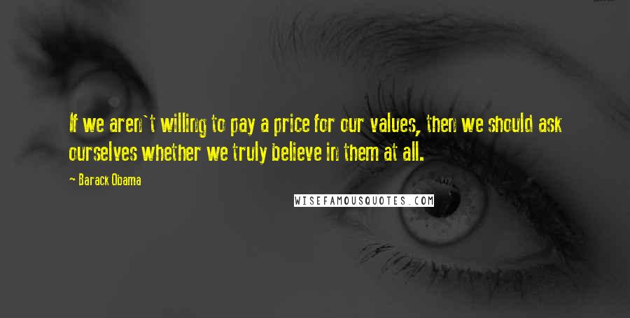 Barack Obama Quotes: If we aren't willing to pay a price for our values, then we should ask ourselves whether we truly believe in them at all.