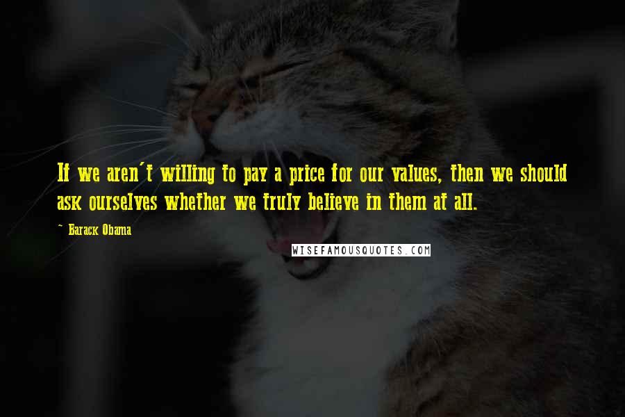 Barack Obama Quotes: If we aren't willing to pay a price for our values, then we should ask ourselves whether we truly believe in them at all.