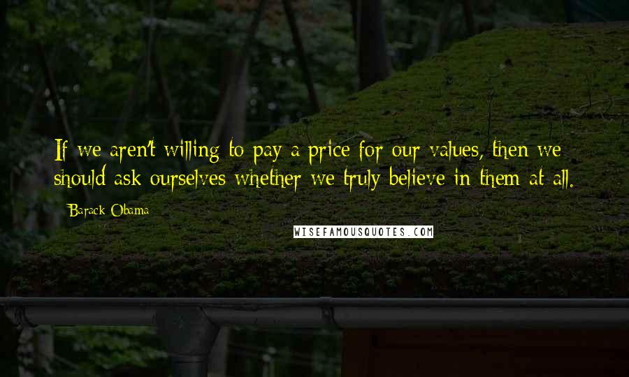 Barack Obama Quotes: If we aren't willing to pay a price for our values, then we should ask ourselves whether we truly believe in them at all.