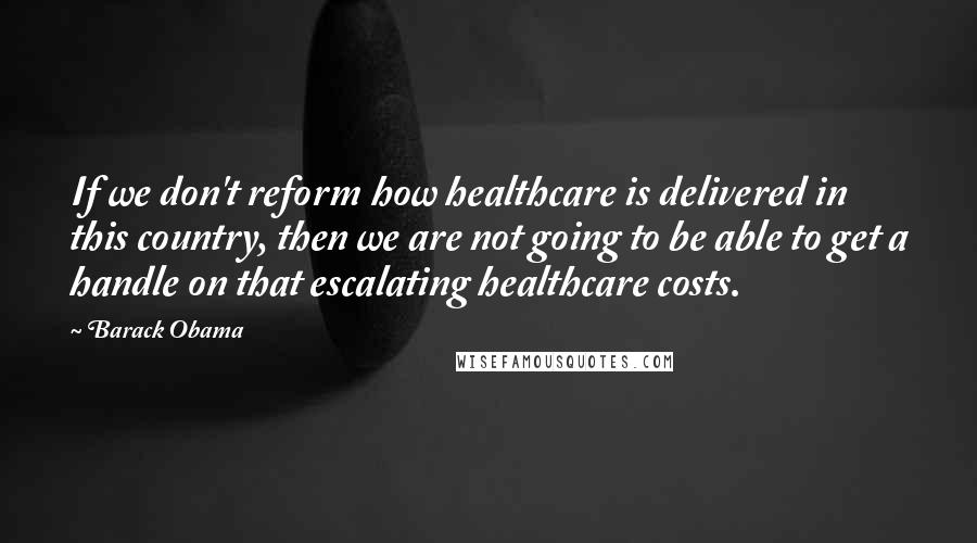 Barack Obama Quotes: If we don't reform how healthcare is delivered in this country, then we are not going to be able to get a handle on that escalating healthcare costs.