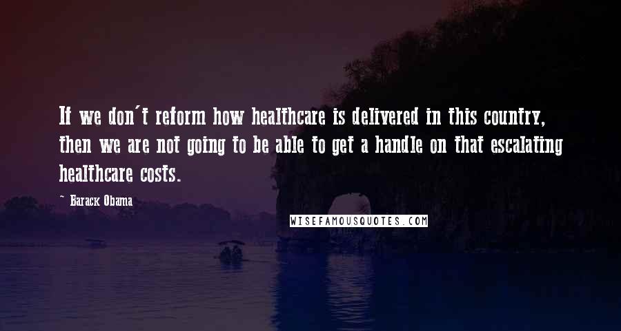 Barack Obama Quotes: If we don't reform how healthcare is delivered in this country, then we are not going to be able to get a handle on that escalating healthcare costs.