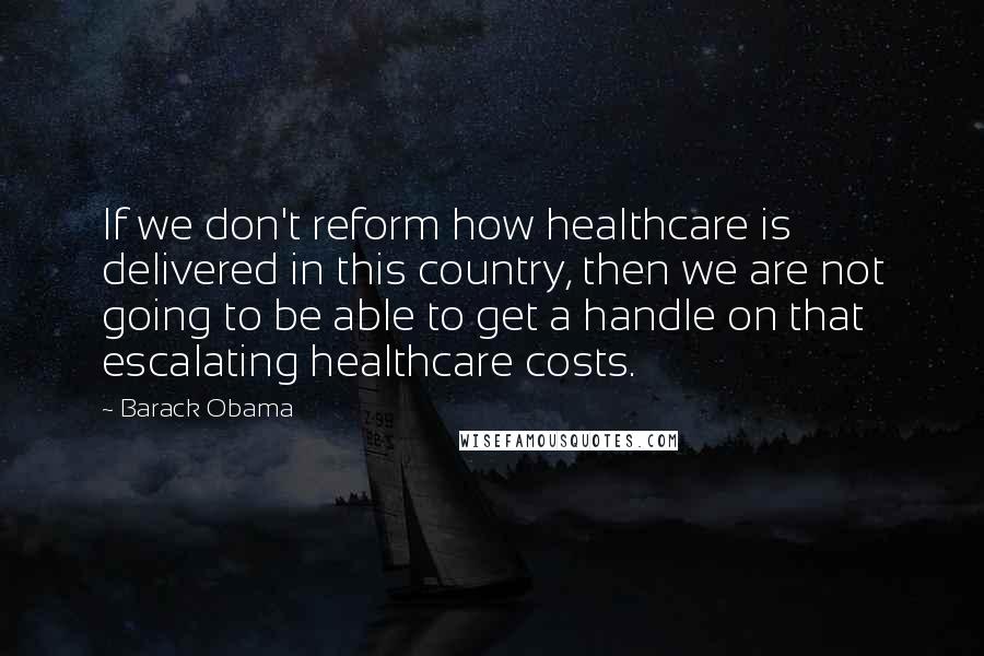 Barack Obama Quotes: If we don't reform how healthcare is delivered in this country, then we are not going to be able to get a handle on that escalating healthcare costs.