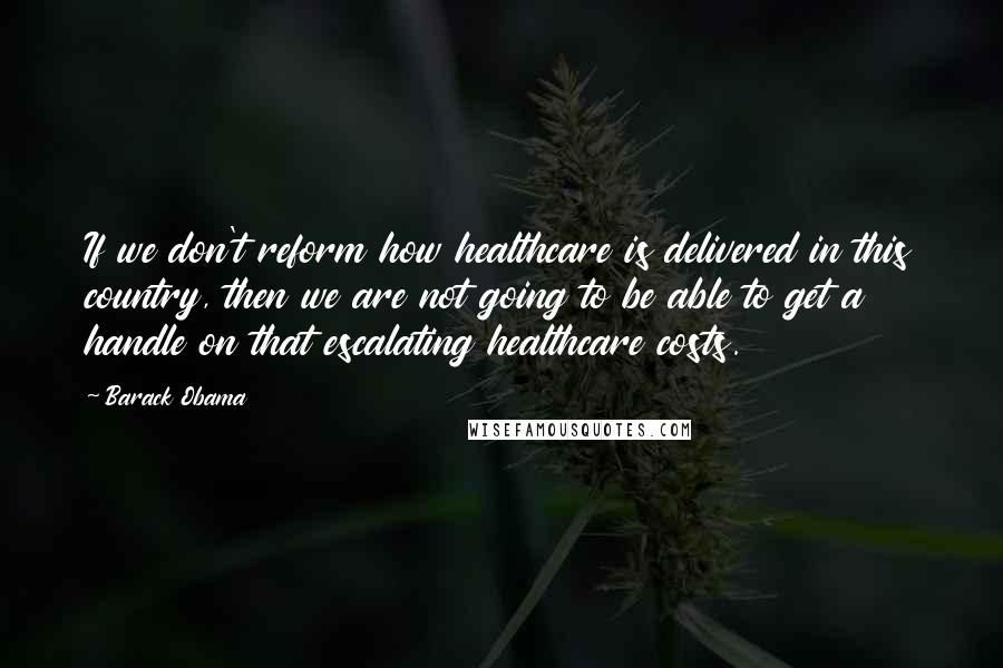 Barack Obama Quotes: If we don't reform how healthcare is delivered in this country, then we are not going to be able to get a handle on that escalating healthcare costs.