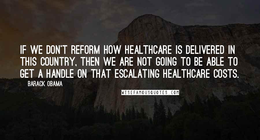 Barack Obama Quotes: If we don't reform how healthcare is delivered in this country, then we are not going to be able to get a handle on that escalating healthcare costs.