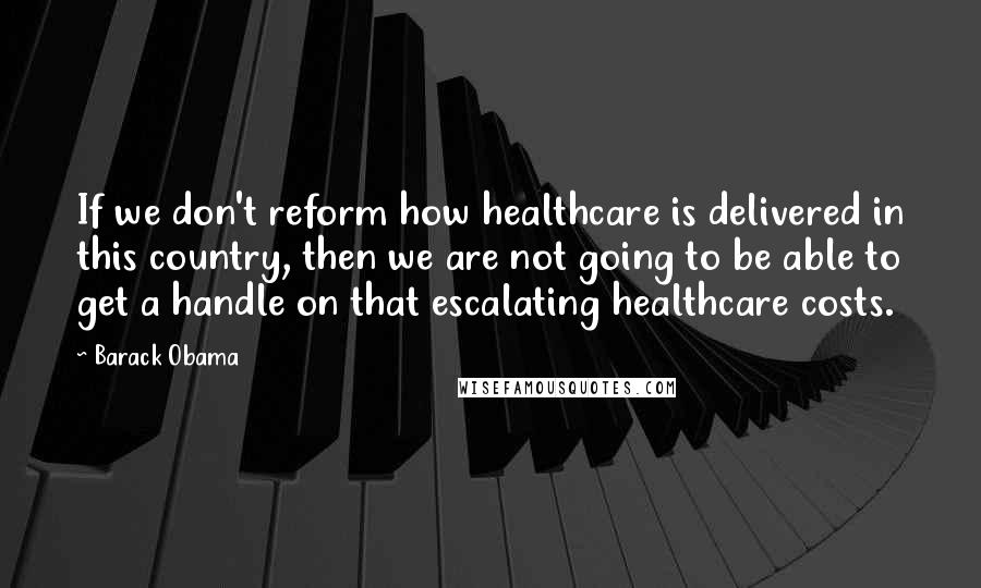 Barack Obama Quotes: If we don't reform how healthcare is delivered in this country, then we are not going to be able to get a handle on that escalating healthcare costs.