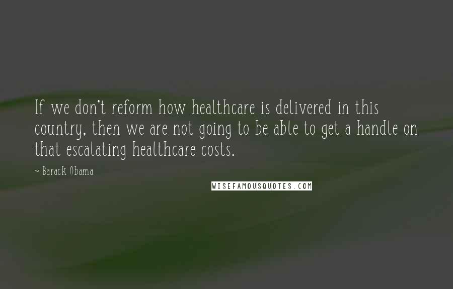 Barack Obama Quotes: If we don't reform how healthcare is delivered in this country, then we are not going to be able to get a handle on that escalating healthcare costs.