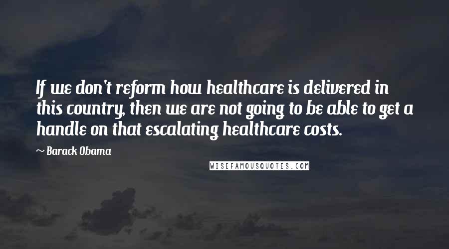 Barack Obama Quotes: If we don't reform how healthcare is delivered in this country, then we are not going to be able to get a handle on that escalating healthcare costs.