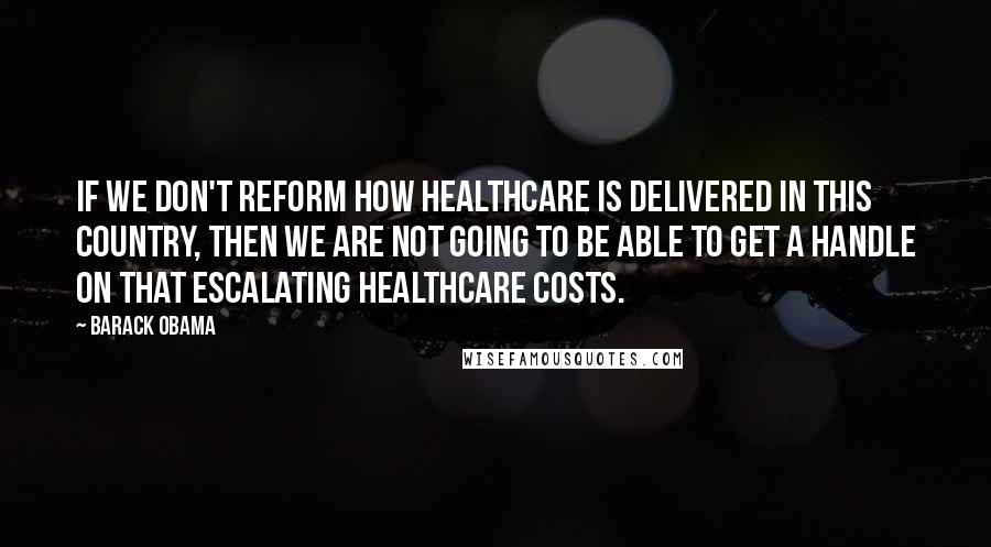 Barack Obama Quotes: If we don't reform how healthcare is delivered in this country, then we are not going to be able to get a handle on that escalating healthcare costs.