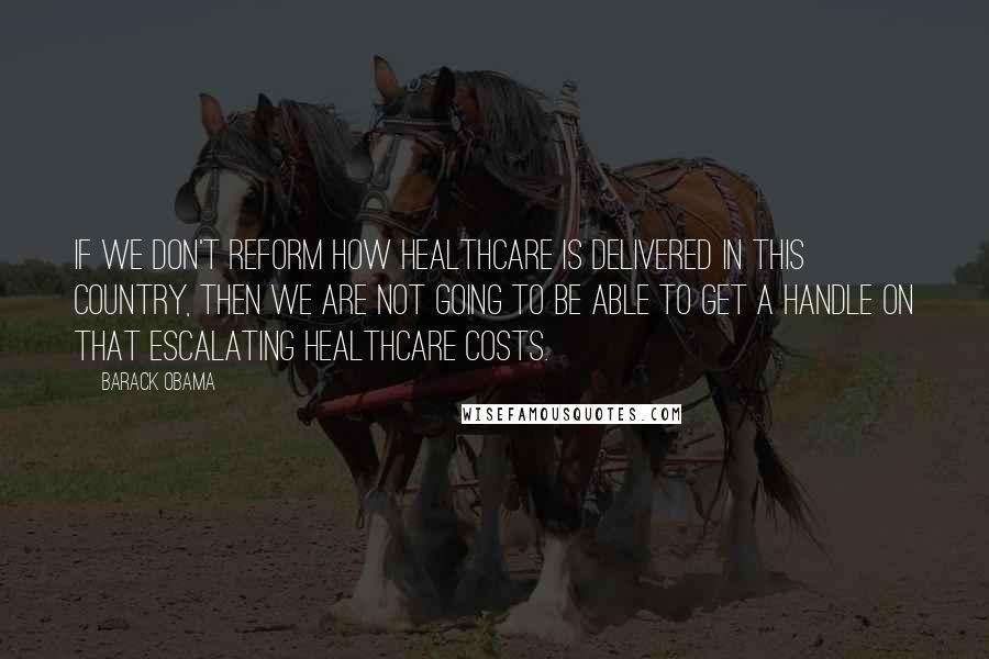 Barack Obama Quotes: If we don't reform how healthcare is delivered in this country, then we are not going to be able to get a handle on that escalating healthcare costs.