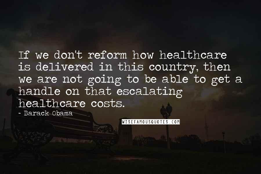 Barack Obama Quotes: If we don't reform how healthcare is delivered in this country, then we are not going to be able to get a handle on that escalating healthcare costs.