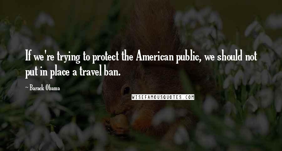 Barack Obama Quotes: If we're trying to protect the American public, we should not put in place a travel ban.
