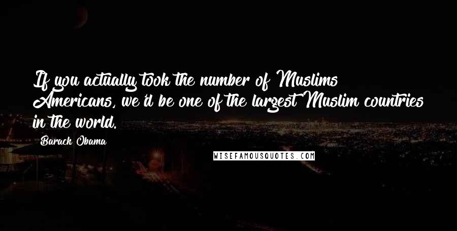 Barack Obama Quotes: If you actually took the number of Muslims Americans, we'd be one of the largest Muslim countries in the world.