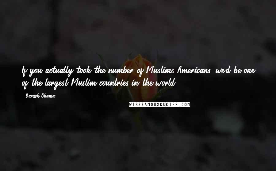 Barack Obama Quotes: If you actually took the number of Muslims Americans, we'd be one of the largest Muslim countries in the world.