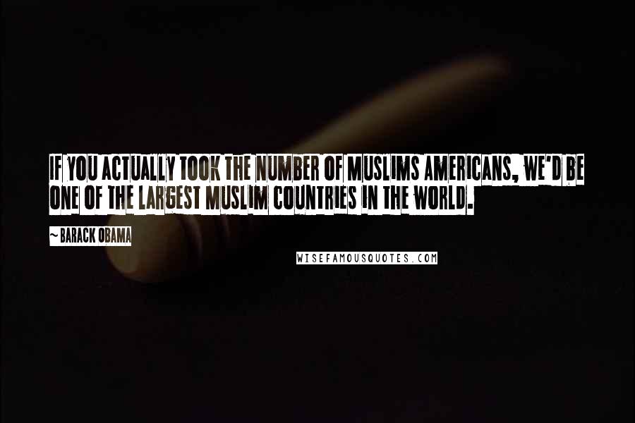 Barack Obama Quotes: If you actually took the number of Muslims Americans, we'd be one of the largest Muslim countries in the world.