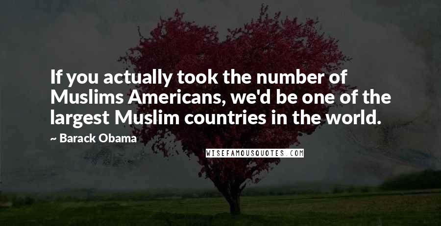 Barack Obama Quotes: If you actually took the number of Muslims Americans, we'd be one of the largest Muslim countries in the world.