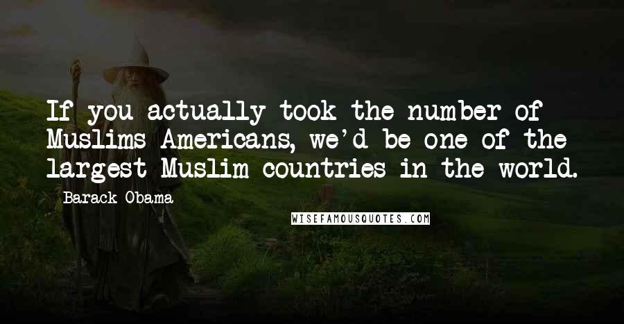 Barack Obama Quotes: If you actually took the number of Muslims Americans, we'd be one of the largest Muslim countries in the world.