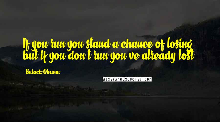 Barack Obama Quotes: If you run you stand a chance of losing, but if you don't run you've already lost.