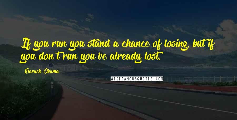 Barack Obama Quotes: If you run you stand a chance of losing, but if you don't run you've already lost.