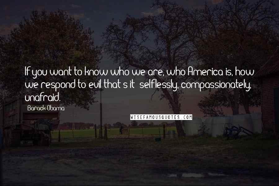 Barack Obama Quotes: If you want to know who we are, who America is, how we respond to evil-that's it: selflessly, compassionately, unafraid.