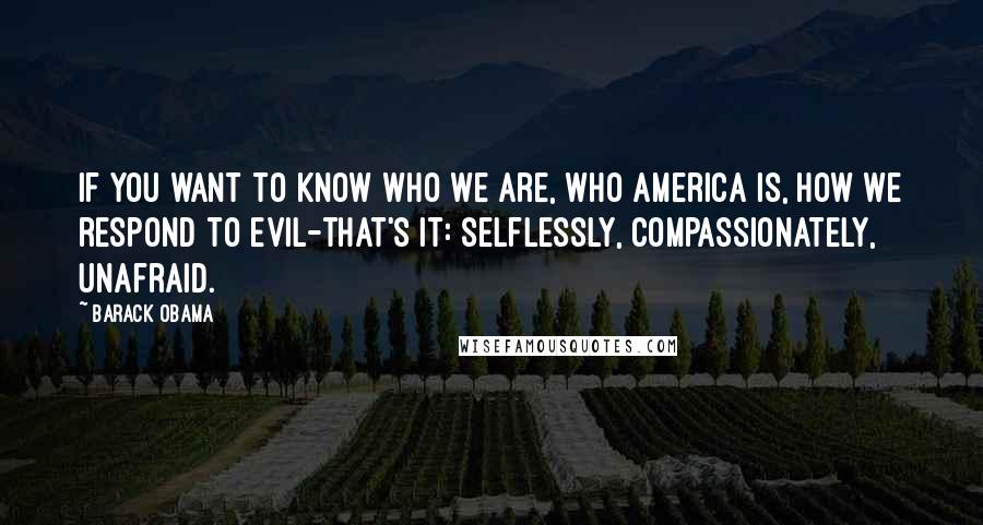 Barack Obama Quotes: If you want to know who we are, who America is, how we respond to evil-that's it: selflessly, compassionately, unafraid.